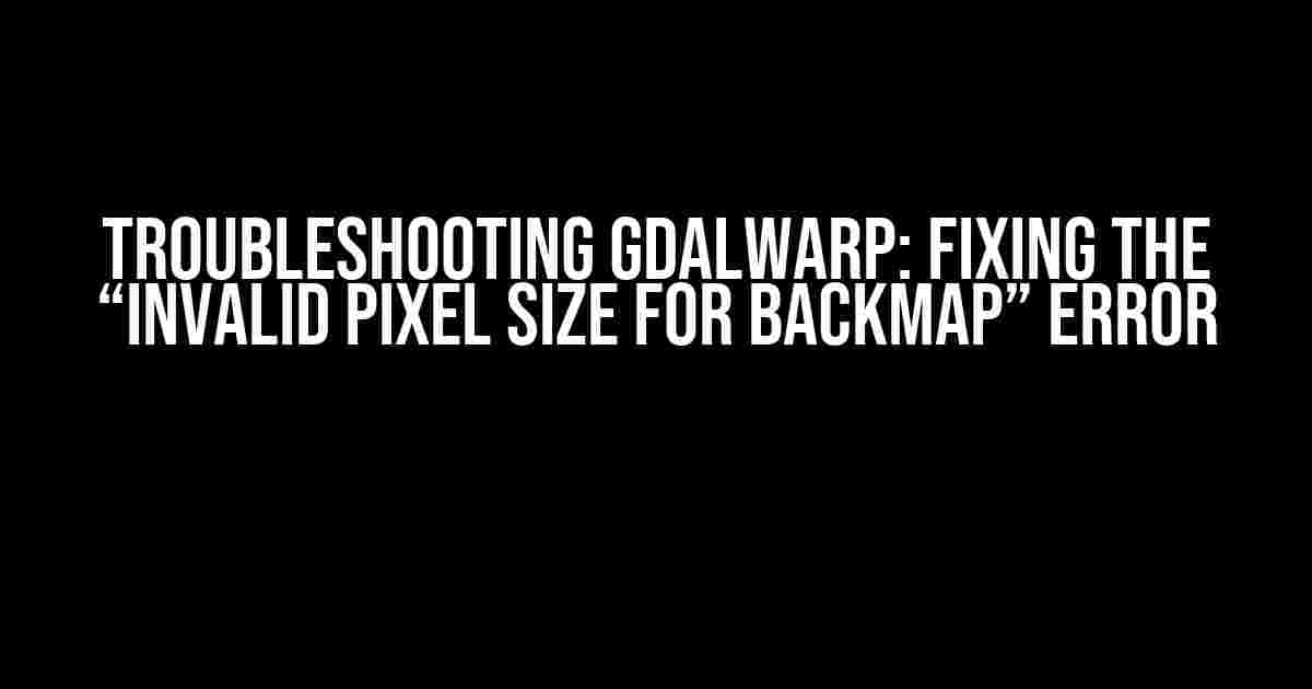 Troubleshooting GDALWarp: Fixing the “Invalid Pixel Size for Backmap” Error